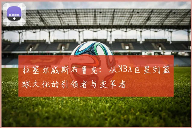 拉塞尔威斯布鲁克：从NBA巨星到篮球文化的引领者与变革者