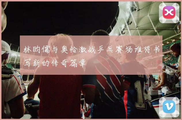 林昀儒与奥恰激战乒乓赛场谁将书写新的传奇篇章